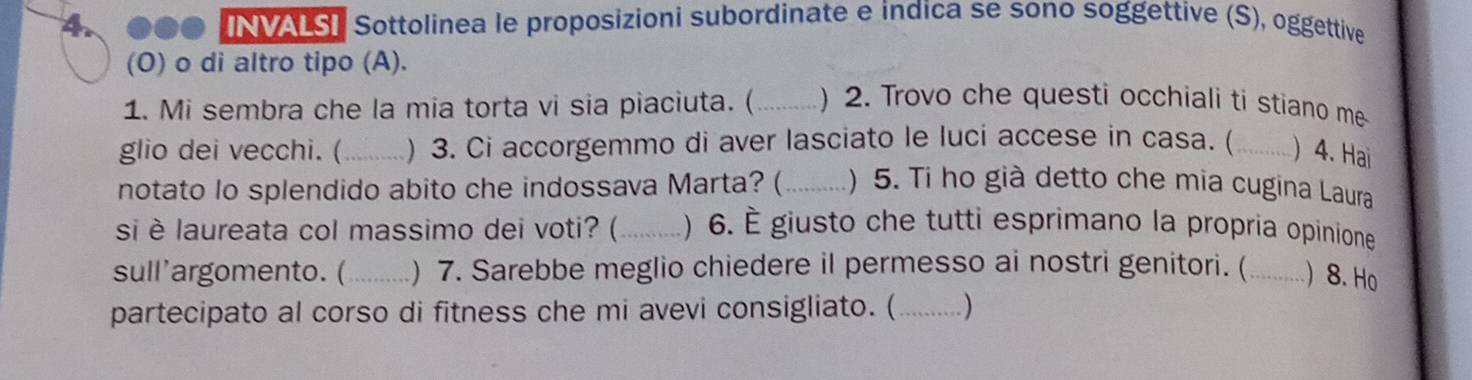 NVALST Sottolinea le proposizioni subordinate e indica se sono soggettive (S), oggettive 
(O) o di altro tipo (A). 
1. Mi sembra che la mia torta vi sia piaciuta. ( _) 2. Trovo che questi occhiali ti stiano me 
glio dei vecchi. (_ ) 3. Ci accorgemmo di aver lasciato le luci accese in casa. (_ )4. Hai 
notato lo splendido abito che indossava Marta? ( _) 5. Ti ho già detto che mia cugina Laura 
si è laureata col massimo dei voti? (_ ) 6. É giusto che tutti esprimano la propria opinione 
sull'argomento. (_ ) 7. Sarebbe meglio chiedere il permesso ai nostri genitori. (_ ) 8. Ho 
partecipato al corso di fitness che mi avevi consigliato. (_ . )