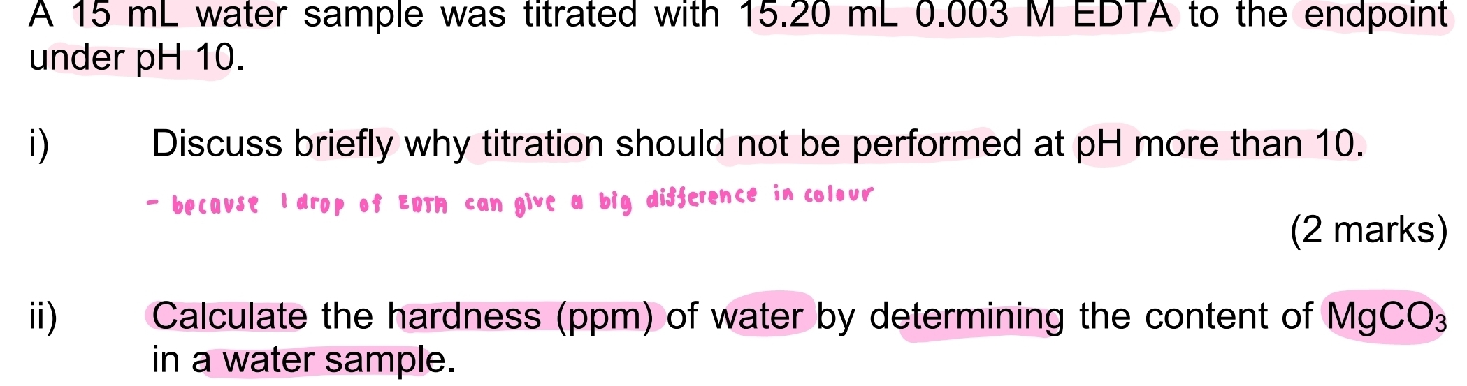 A 15 mL water sample was titrated with 15.20 mL 0.003 M EDTA to the endpoint 
under pH 10. 
i) | Discuss briefly why titration should not be performed at pH more than 10. 
- because l drop of EDTM can give a big difference in colour 
(2 marks) 
ii) Calculate the hardness (ppm) of water by determining the content of MgCO₃
in a water sample.