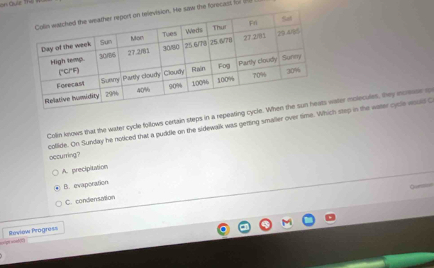 on Quiz Thị W
w the forecast for (ne 
Colin knows that the water cycle follows certain steps in a repeating cyater molecules, they increase sp
collide. On Sunday he noticed that a puddle on the sidewalk was getting smaller over time. Which step in the water cycle would C
occurring?
A. precipitation
B. evaporation
C. condensation
Review Progress
sorigt wold(0)