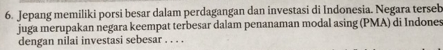 Jepang memiliki porsi besar dalam perdagangan dan investasi di Indonesia. Negara terseb 
juga merupakan negara keempat terbesar dalam penanaman modal asing (PMA) di Indones 
dengan nilai investasi sebesar . . . .