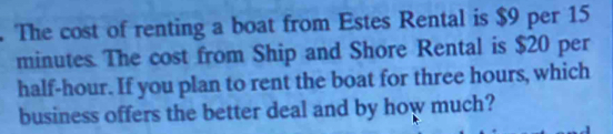 The cost of renting a boat from Estes Rental is $9 per 15
minutes. The cost from Ship and Shore Rental is $20 per
half-hour. If you plan to rent the boat for three hours, which 
business offers the better deal and by how much?