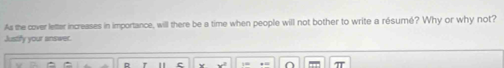 As the cover letter increases in importance, will there be a time when people will not bother to write a résumé? Why or why not? 
Justify your answer. 
R c Y x^2 1=