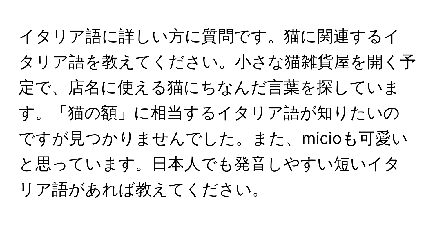 イタリア語に詳しい方に質問です。猫に関連するイタリア語を教えてください。小さな猫雑貨屋を開く予定で、店名に使える猫にちなんだ言葉を探しています。「猫の額」に相当するイタリア語が知りたいのですが見つかりませんでした。また、micioも可愛いと思っています。日本人でも発音しやすい短いイタリア語があれば教えてください。