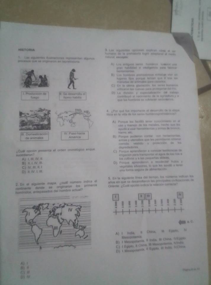 HISTORIA 3. Las siguientés opriones exptican sõse et su
fumano de la prebitoría logró aditos al seo
T. Las siguientes Rustraciones representan algunés Nstutal excepto
ptticesss que se arginaron en laprehistons A) Los antiguos sares humáros toweon una
gran hatdidad e intaligenso país túnca
hertarontas
B) Los hombres prehisióricos evitatias vier en
lugares fjos porque tenian que e las ==
manadas de anímales par cataros
En la última glaciación, los seres tomano
ufilizaron las cuevas para protegorse del tro
1. Producción de (. Se desarrolla el D) La (tivvsión y espocialización del tabau)
tvego homo habilis cortnbuyó al nacimiento de la agndlturay a
que los hombres se volvieran sadentarics 
4. ¿Por qué fue importante el desarrulle de la stapa
lítica en la vida de los seres humanosprehiónicos?
A) Porque los facifitó tener conocimento en el
uso y manejo de los metales, hecho que les
ayudó a usar herramionias y armas de bronce.
III Domesticación IV. Paso hacia hierro alc
de animales América B) Porque pudieron conte con hanamenas
armis y utensilios que les permitarón obiener
comida, vestido y prolección de los
¿Cuáil opción presenta el orden cronológico enque depredadores
sucedieron? C). Porque aprendieron a conocer lastécnicas de
A) I, II. IV, II.  irrigación para transportar el agua de los ros a
B) II, I, IV, III. los cultivos y a lan pequeñas aldeas.
C)Ⅳ. Ⅲ, I,Ⅰ D) Pórque aprendiaron a recolectar inutos y
vegatales silvestres, lo que les ayudó a lener
Dj I, IV, I, II. una forma segura de alimentación.
5. En la siguiente línea del tiempo, los números indican los
2. En el siguiente mapa, ¿cual número indica el años en que se desarroltaron las principates civilizaciones de
continente dorde se originaron fos primeros Oriente. ¿Cual opción indica la relación correcta?
hominidos, antepasados del nombre actual?
B、 C.
A) I India, Il China, III Egiple, Ⅳ
Mesoputamia
B) 1 Mesopotamia, II India, III China, (VEgipio.
C) | Egipto, I China, III Mesopotama, Winda
D 1 Mesopolamia, i Egipto, III India, IvChina
l ！
( ) 0
G 
D)N