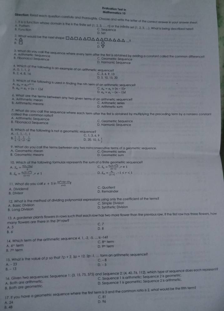 Evaluation Test in
Mathematics 10
Direction: Read each question carefully and thoroughly. Choose and write the letter of the correct answer in your answer sheet
1 . It is a function whose domain is the is the finite set (1,2,3,...n) or the infinite set  1,2,3,...
A. Pattern C. Sequence . What is being described here?
B. Function D. Se!
2. What would be the next shape □ △ □ △ △ □ △ △ _7
A. △
B. □
D.
3. What do you call the sequence where every term after the first is obtained by adding a constant called the common difference$
A. Arithmetic Sequence C. Geometric Sequence
8. Fibonacci Sequence D. Harmonic Sequence
4. Which of the following is an example of an arithmetic sequence?
A. 0, 1, 1.2
B.2. 4. B. 16 C. 3, 6, 9, 13
D. 5.10. 15. 20
5. Which of the following is used in finding the nth term of an arithmetic sequence?
A. d_n=a_1r^(n-1)
B. a_n=a_1+(n-1)d
C. a_n=a_1+(n-1)r
D. a_n=a_1-(n-1)d
6. What are the terms between any two given terms of an arithmetic sequence?
A. Arithmetic mean
B. Arithmetic means C. Arithmetic series D. Arithmetic sum
7. What do you call the sequence where each term atter the first is obtained by multiplying the preceding term by a nonzero constant
called the common ratio?
A. Arithmetic Sequence
B. Fibonacci Sequence D. Harmonic Sequence C. Geometric Sequence
8. Which of the following is not a geometric sequence?
A. -1. 1. -1. 1 C. 1, 3, 6, 9
B  1/3 , 1/4 , 1/27 , 1/83  D. 20. 10. 5, 5/2 
9. What do you call the terms between any two nonconsecutive terms of a geometric sequence.
A. Geometric mean C. Geometric series
B. Geometric means D. Geometric sum
10. Which of the following formulas represents the sum of a finite geometric sequence?
C.
A. S_n=frac n(a_1+a_n)1 S_n=frac a_1(1-r^n)(n-1),r!= 1
B. S_n=frac a_1(1-r^n)(1-r),r!= 1
D. S_m=frac a_1(1-r),-1
11. What do you call x+5 in  (3x^2+5x-23)/x+5 ?
A. Dividend C. Quotient
B. Divisor D. Remainder
12. What is the method of dividing polynomial expressions using only the coetficient of the terms?
A. Basic Division C. Simple Division
8. Long Division D. Synthetic Division
13. A gardener plants flowers in rows such that each row has two more flower than the previous row. If the first row has three flowers, how
many flowers are there in the 3^(nd) 10w8 C. 7
A. 5 D. 8
B. 6
14. Which term of the arithmetic sequence 4, 1, -2, -5, .,. is -148
C. 8^(th)te m
A. 6^m term erm
D. 9n
B. 7^(th) ferm
15. What is the value of p so that 7p+2.5p+12.2p-1... form an arithmetic sequence?
C. - 8
A. - 23 D. - 5
B. -13
16. Given two sequences: Sequence 1: 3,15,75,375 ) and Sequence 2: 4, 40, 76, 112, which type of sequence does each represent?
A. Both are arithmetic. C. Sequence 1 is arlthmetic: Sequence 2 is geometric.
B. Both are geometric. D. Sequence 1 is geometric; Sequence 2 is arithmetic.
17. If you have a geornetric sequence where the first term is 3 and the common ratio is 2, what would be the fitth termi
C. 81
A. 24
B. 48 D. 96