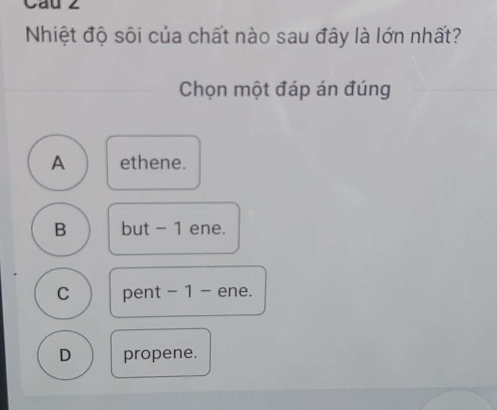 Cau 2
Nhiệt độ sôi của chất nào sau đây là lớn nhất?
Chọn một đáp án đúng
A ethene.
B but - 1 ene.
C pent - 1 - ene.
D propene.