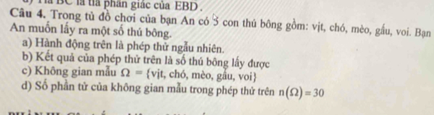 Tà BC là tỉa phần giác của EBD . 
Câu 4. Trong tủ đồ chơi của bạn An có 3 con thú bông gồm: vịt, chó, mèo, gầu, voi. Bạn 
An muốn lấy ra một số thú bông. 
a) Hành động trên là phép thử ngẫu nhiên. 
b) Kết quả của phép thử trên là số thú bông lấy được 
c) Không gian mẫu Omega = vịt, chó, mèo, gầu, voi 
d) Số phần tử của không gian mẫu trong phép thử trên n(Omega )=30