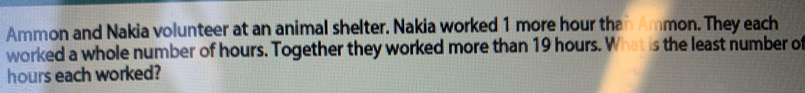 Ammon and Nakia volunteer at an animal shelter. Nakia worked 1 more hour than Ammon. They each 
worked a whole number of hours. Together they worked more than 19 hours. What is the least number of
hours each worked?