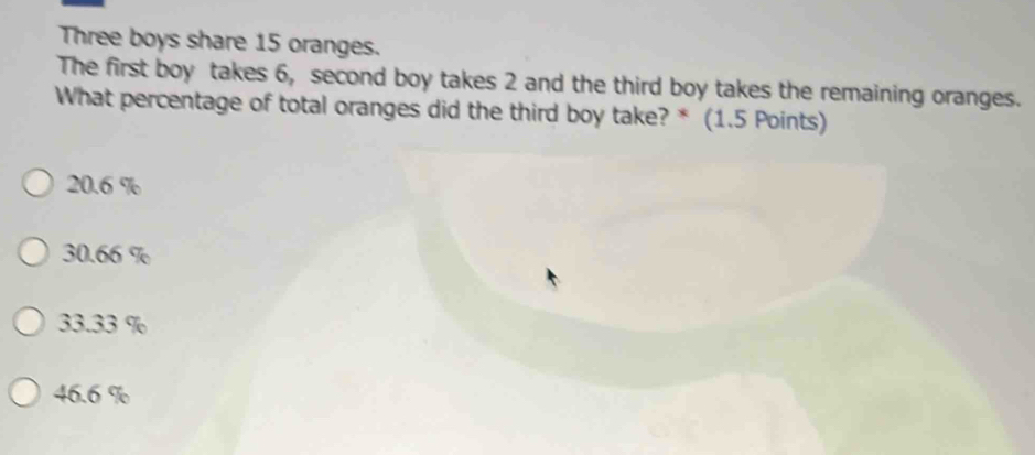 Three boys share 15 oranges.
The first boy takes 6, second boy takes 2 and the third boy takes the remaining oranges.
What percentage of total oranges did the third boy take? * (1.5 Points)
20.6 %
30.66 %
33.33 %
46.6 %