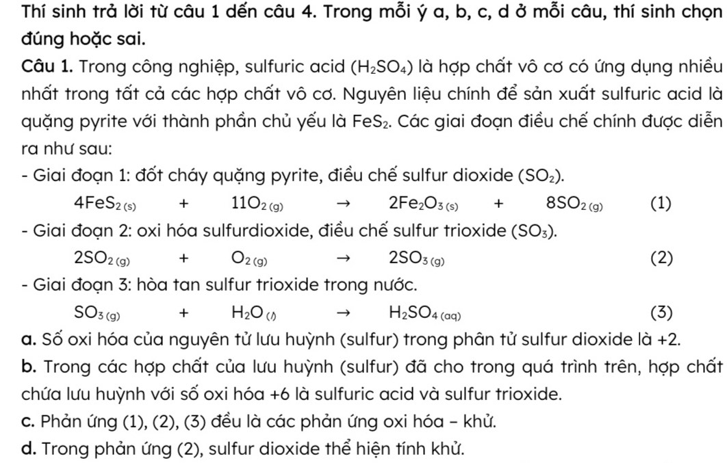 Thí sinh trả lời từ câu 1 dến câu 4. Trong mỗi ý a, b, c, d ở mỗi câu, thí sinh chọn
đúng hoặc sai.
Câu 1. Trong công nghiệp, sulfuric acid (H_2SO_4) là hợp chất vô cơ có ứng dụng nhiều
nhất trong tất cả các hợp chất vô cơ. Nguyên liệu chính để sản xuất sulfuric acid là
quặng pyrite với thành phần chủ yếu là FeS_2. Các giai đoạn điều chế chính được diễn
ra như sau:
- Giai đoạn 1: đốt cháy quặng pyrite, điều chế sulfur dioxide (SO_2).
4FeS_2(s)+11O_2(g) to 2Fe_2O_3(s)+8SO_2(g) (1)
- Giai đoạn 2: oxi hóa sulfurdioxide, điều chế sulfur trioxide (SO_3).
2SO_2(g)+O_2(g) to 2SO_3(g) (2)
- Giai đoạn 3: hòa tan sulfur trioxide trong nước.
SO_3(g) +H_2O_(())^ H_2SO_4(aq) (3)
a. Số oxi hóa của nguyên tử lưu huỳnh (sulfur) trong phân tử sulfur dioxide |hat a+2
b. Trong các hợp chất của lưu huỳnh (sulfur) đã cho trong quá trình trên, hợp chất
chứa lưu huỳnh với số oxi hóa +6 là sulfuric acid và sulfur trioxide.
c. Phản ứng (1), (2), (3) đều là các phản ứng oxi hóa - khử.
d. Trong phản ứng (2), sulfur dioxide thể hiện tính khử.