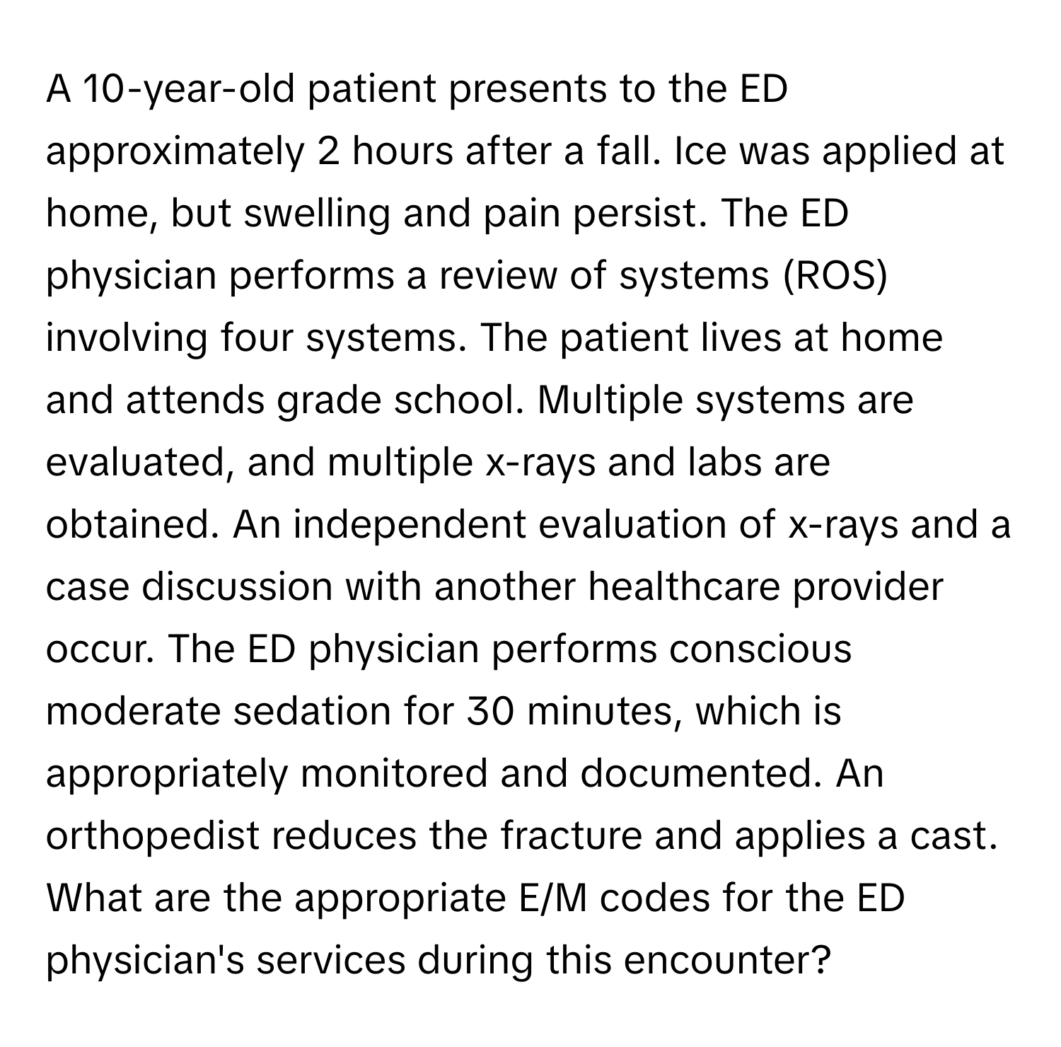 A 10-year-old patient presents to the ED approximately 2 hours after a fall.  Ice was applied at home, but swelling and pain persist. The ED physician performs a review of systems (ROS) involving four systems. The patient lives at home and attends grade school. Multiple systems are evaluated, and multiple x-rays and labs are obtained.  An independent evaluation of x-rays and a case discussion with another healthcare provider occur. The ED physician performs conscious moderate sedation for 30 minutes, which is appropriately monitored and documented.  An orthopedist reduces the fracture and applies a cast. What are the appropriate E/M codes for the ED physician's services during this encounter?