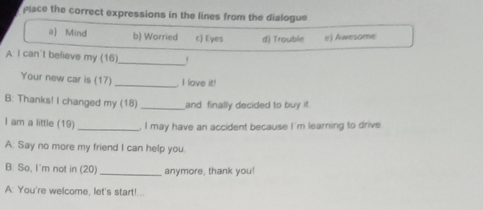 place the correct expressions in the lines from the dialogue
a) Mind b) Worried c) Eyes e) Awesome
d) Trouble
A. I can't believe my (16)
_「
Your new car is (17)_
, I love it!
B: Thanks! I changed my (18)_
and finally decided to buy it.
I am a little (19)_
, I may have an accident because I'm learning to drive
A. Say no more my friend I can help you.
B: So, I'm not in (20)_
anymore, thank you!
A: You're welcome, let's start!...