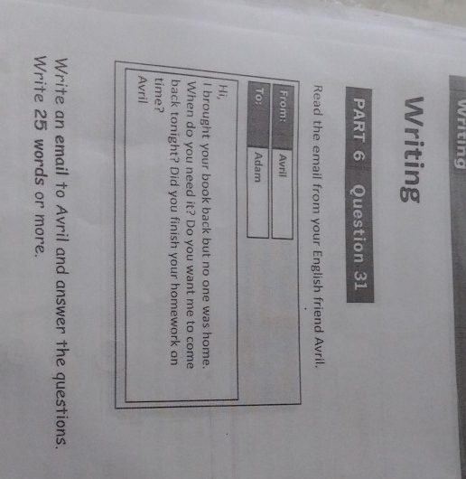 Writing 
Writing 
PART 6 Question 31 
Read the email from your English friend Avril. 
From: Avril 
To; Adam 
Hi, 
I brought your book back but no one was home. 
When do you need it? Do you want me to come 
back tonight? Did you finish your homework on 
time? 
Avril 
Write an email to Avril and answer the questions. 
Write 25 words or more.