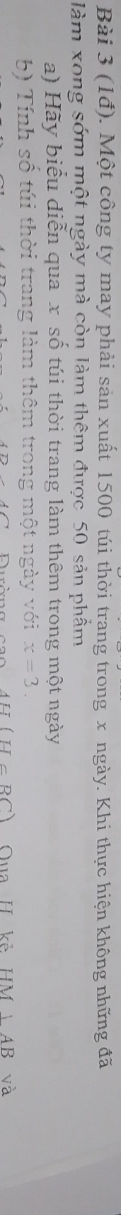 (1đ). Một công ty may phải sản xuất 1500 túi thời trang trong x ngày. Khi thực hiện không những đã 
làm xong sớm một ngày mà còn làm thêm được 50 sản phẩm 
a) Hãy biểu diễn qua x số túi thời trang làm thêm trong một ngày 
b) Tính số túi thời trang làm thêm trong một ngày với x=3.
AH(H=BC) Qua H kẻ HM|AB và