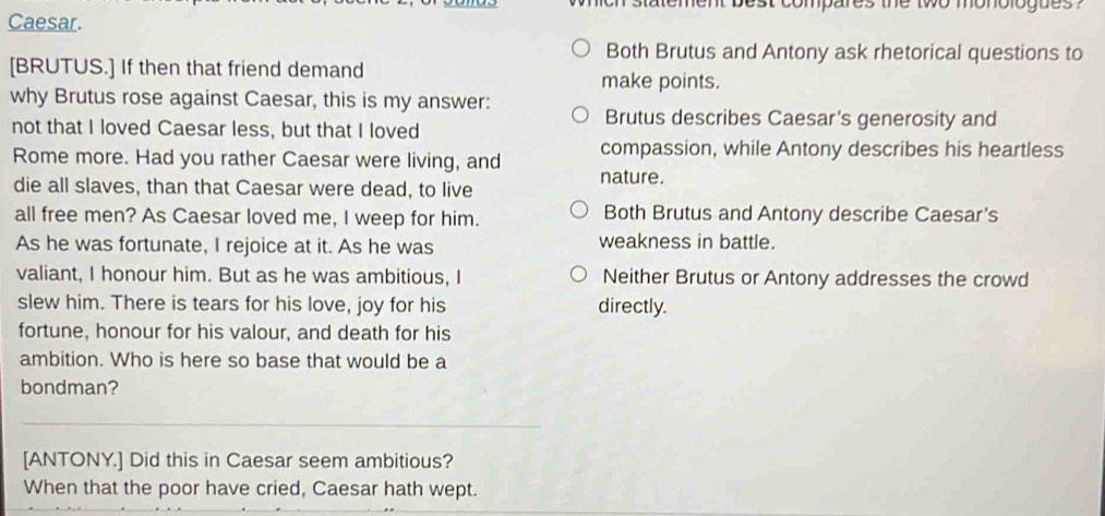 statement best compares the two monologues ?
Caesar.
Both Brutus and Antony ask rhetorical questions to
[BRUTUS.] If then that friend demand
make points.
why Brutus rose against Caesar, this is my answer: Brutus describes Caesar's generosity and
not that I loved Caesar less, but that I loved
compassion, while Antony describes his heartless
Rome more. Had you rather Caesar were living, and nature.
die all slaves, than that Caesar were dead, to live
all free men? As Caesar loved me, I weep for him. Both Brutus and Antony describe Caesar's
As he was fortunate, I rejoice at it. As he was weakness in battle.
valiant, I honour him. But as he was ambitious, I Neither Brutus or Antony addresses the crowd
slew him. There is tears for his love, joy for his directly.
fortune, honour for his valour, and death for his
ambition. Who is here so base that would be a
bondman?
[ANTONY.] Did this in Caesar seem ambitious?
When that the poor have cried, Caesar hath wept.