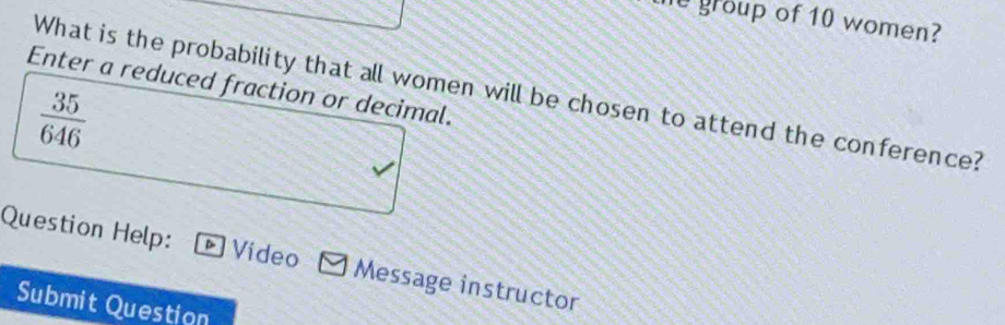 the group of 10 women? 
Enter a reduced fraction or decimal. 
What is the probability that all women will be chosen to attend the conference?
 35/646 
Question Help: Video *Message instructor 
Submit Question