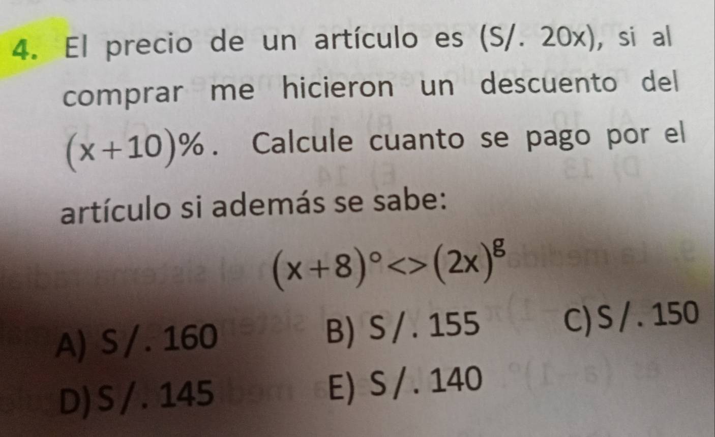 El precio de un artículo es (S/. 20x), si al
comprar me hicieron un descuento del
(x+10)%. Calcule cuanto se pago por el
artículo si además se sabe:
(x+8)^circ <>(2x)^g
A) S / . 160 B) S / . 155 C) S / . 150
D) S / . 145 E) S / . 140