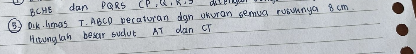 BCHE dan PQRS CP, Q, K, dizeru 
5) Dik. limas T. ABCD beraturan dgn uKuran semua rusuknga 8 cm. 
Hitunglan besar sudut AT dan CT