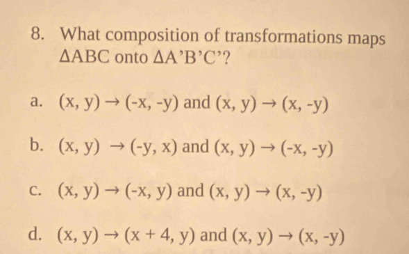 What composition of transformations maps
△ ABC onto △ A'B'C ’?
a. (x,y)to (-x,-y) and (x,y)to (x,-y)
b. (x,y)to (-y,x) and (x,y)to (-x,-y)
C. (x,y)to (-x,y) and (x,y)to (x,-y)
d. (x,y)to (x+4,y) and (x,y)to (x,-y)