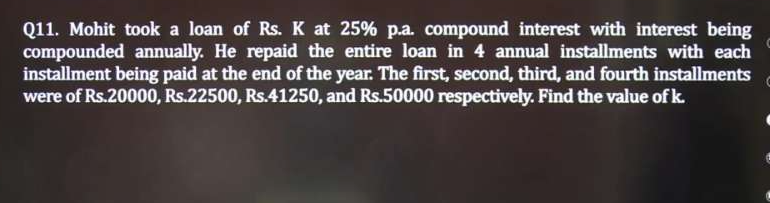 Mohit took a loan of Rs. K at 25% p.a. compound interest with interest being 
compounded annually. He repaid the entire loan in 4 annual installments with each 
installment being paid at the end of the year. The first, second, third, and fourth installments 
were of Rs.20000, Rs.22500, Rs.41250, and Rs.50000 respectively. Find the value of k.