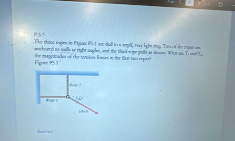 5.7
The three ropes in Figure P5.1 are tied to a small, very light ring. Two of the ropes are
anchored to walls at right angles, and the third rope pulls as shown. What are T_1 and T_2
the magnitudes of the tension forces in the first two ropes?
Figure P5.1
Anwwer