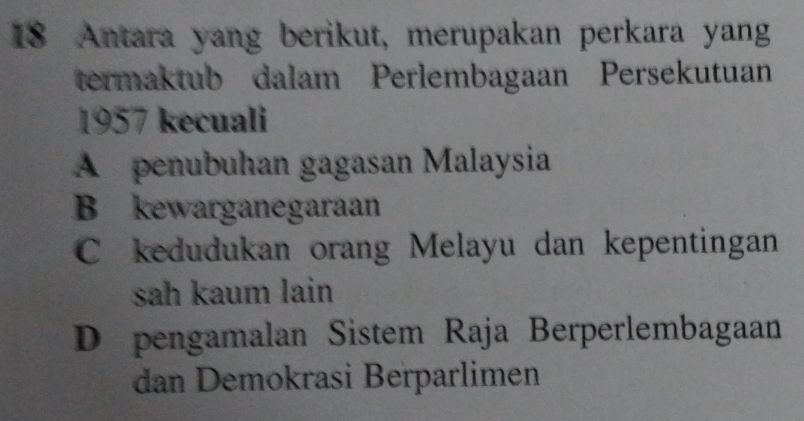 Antara yang berikut, merupakan perkara yang
termaktub dalam Perlembagaan Persekutuan
1957 kecuali
A penubuhan gagasan Malaysia
B kewarganegaraan
C kedudukan orang Melayu dan kepentingan
sah kaum lain
D pengamalan Sistem Raja Berperlembagaan
dan Demokrasi Berparlimen