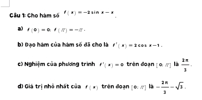 Cho hàm số f(x)=-2sin x-x
a) f(0)=0:f(π )=-π ·
b) Đạo hàm của hàm số đã cho là f'(x)=2cos x-1. 
c) Nghiệm của phương trình f'(x)=0 trên đoạn [0:π ] là  2π /3 ·
d) Giá trị nhỏ nhất của f(x) trên đoạn [0:π ] là - 2π /3 -sqrt(3).