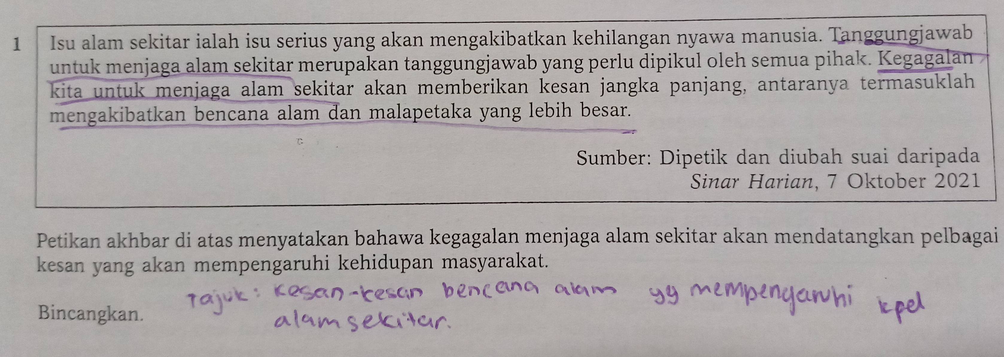 Isu alam sekitar ialah isu serius yang akan mengakibatkan kehilangan nyawa manusia. Tanggungjawab 
untuk menjaga alam sekitar merupakan tanggungjawab yang perlu dipikul oleh semua pihak. Kegagalan 
kita untuk menjaga alam sekitar akan memberikan kesan jangka panjang, antaranya termasuklah 
mengakibatkan bencana alam dan malapetaka yang lebih besar. 
Sumber: Dipetik dan diubah suai daripada 
Sinar Harian, 7 Oktober 2021 
Petikan akhbar di atas menyatakan bahawa kegagalan menjaga alam sekitar akan mendatangkan pelbagai 
kesan yang akan mempengaruhi kehidupan masyarakat. 
Bincangkan.