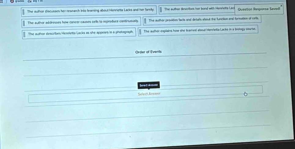 grades Co alg 1 co
The author discusses her research into learning about Henrietta Lacks and her family. The author describes her bond with Henrietta Lacl Question Response Savedl
The author addresses how cancer causes cells to reproduce continuously. The author provides facts and details about the function and formation of cells
The author describes Henrietta Lacks as she appears in a photograph. The author explains how she learned about Henrietta Lacks in a biology course.
Order of Events
Select Answer
Select Answer
。