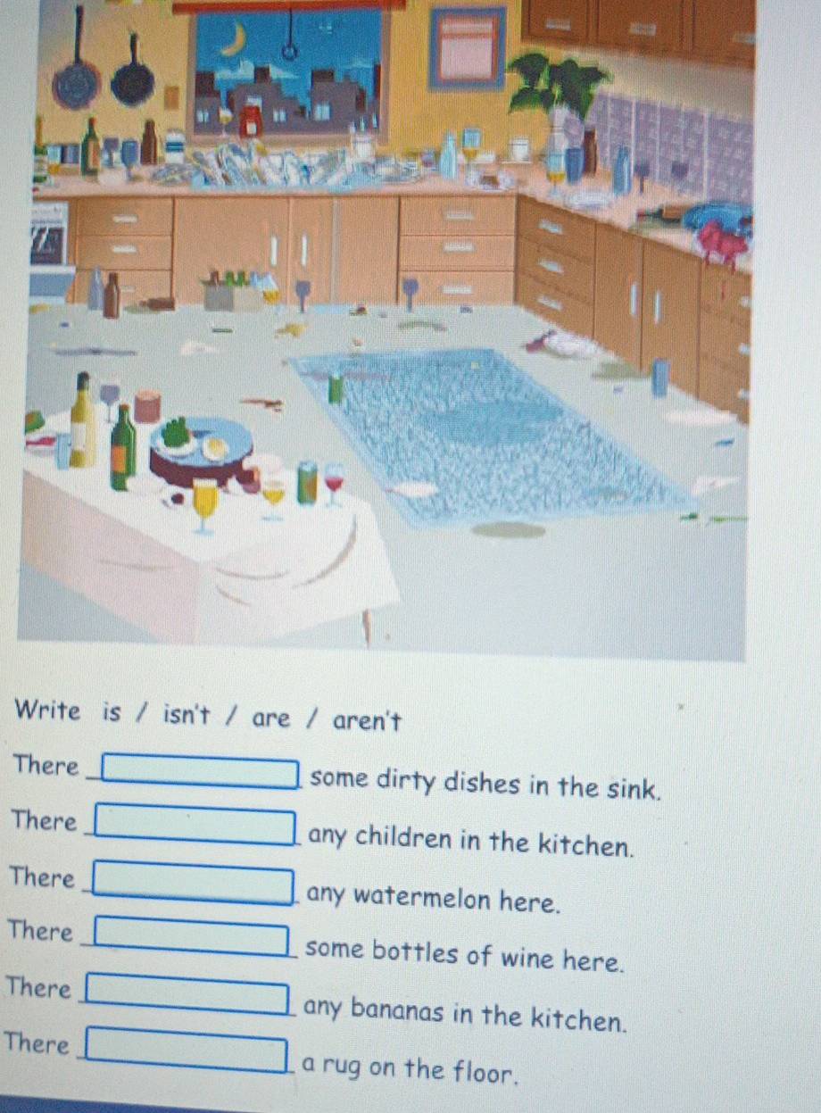 There _some dirty dishes in the sink. 
There _any children in the kitchen. 
There_ any watermelon here. 
There_ some bottles of wine here. 
There _any bananas in the kitchen. 
There _a rug on the floor.