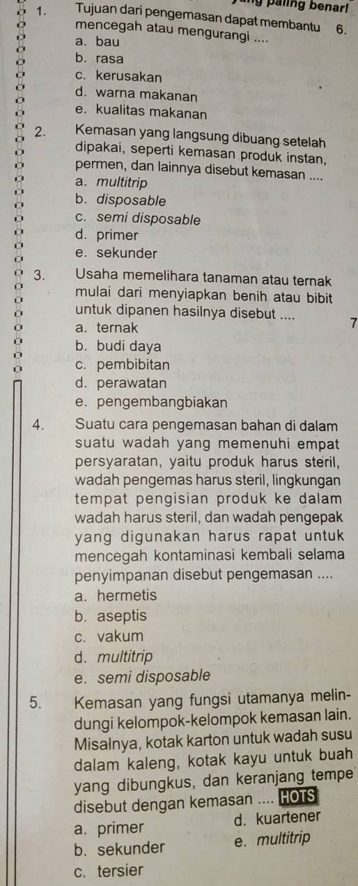 ing paling benar!
1. Tujuan dari pengemasan dapat membantu 6.
mencegah atau mengurangi ....
a. bau
b. rasa
c. kerusakan
d. warna makanan
e. kualitas makanan
2. Kemasan yang langsung dibuang setelah
dipakai, seperti kemasan produk instan,
permen, dan lainnya disebut kemasan ....
a. multitrip
D b. disposable
c. semi disposable
d. primer
e. sekunder
3. Usaha memelihara tanaman atau ternak
mulai dari menyiapkan benih atau bibit 
untuk dipanen hasilnya disebut .... 7
a. ternak
b. budi daya
D
c. pembibitan
d. perawatan
e. pengembangbiakan
4. Suatu cara pengemasan bahan di dalam
suatu wadah yang memenuhi empat 
persyaratan, yaitu produk harus steril,
wadah pengemas harus steril, lingkungan
tempat pengisian produk ke dalam 
wadah harus steril, dan wadah pengepak
yang digunakan harus rapat untuk .
mencegah kontaminasi kembali selama
penyimpanan disebut pengemasan ....
a. hermetis
b. aseptis
c. vakum
d. multitrip
e. semi disposable
5. Kemasan yang fungsi utamanya melin-
dungi kelompok-kelompok kemasan lain.
Misalnya, kotak karton untuk wadah susu
dalam kaleng, kotak kayu untuk buah
yang dibungkus, dan keranjang tempe
disebut dengan kemasan .... HOTS
a. primer d. kuartener
b. sekunder e. multitrip
c. tersier