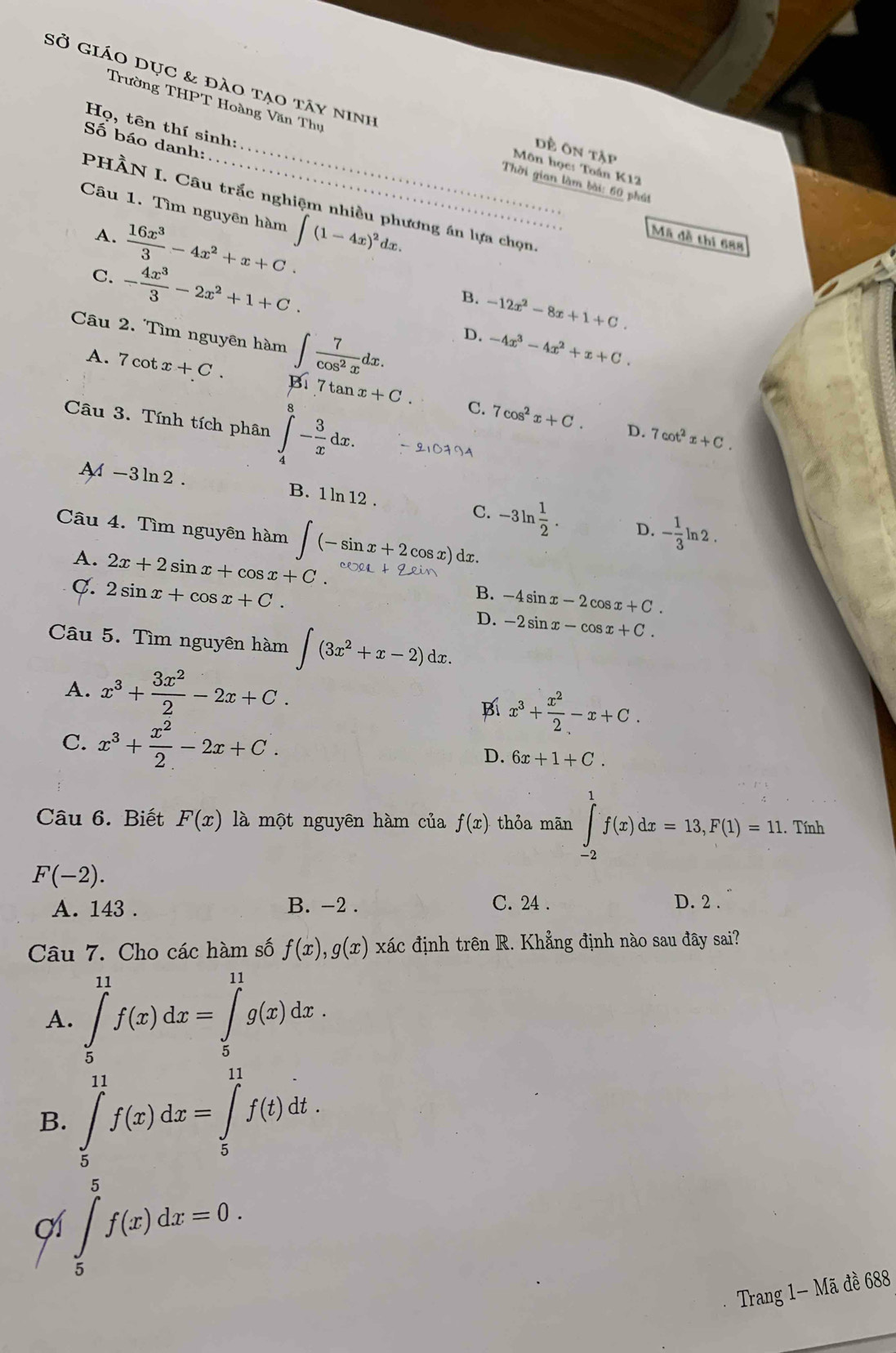 Sở giáo dục & đào tạo tây ninh
Trường THPT Hoàng Văn Thụ
Họ, tên thí sinh:
Số báo danh:
_dề ôn tập
Môn học: Toán K12
Thời gian làm bài: 60 phát
PHÀN I. Câu trắc nghiệm nhiều phương án lựa chọn,
Câu 1. Tìm nguyên hàm ∈t (1-4x)^2dx.
A.
:Mã đề thi 688
C.
B. -12x^2-8x+1+C.
Câu 2. Tìm nguyên hàm ∈t  7/cos^2x dx.
D. -4x^3-4x^2+x+C.
A. 7cot x+C. Bi7tan x+C. 7cos^2x+C.
Câu 3. Tính tích phân ∈tlimits _4^(8-frac 3)xdx.
C.
D. 7cot^2x+C.
A-3ln2. B. 1 ln 12
C. -3ln  1/2 . D. - 1/3 ln 2.
Câu 4. Tìm nguyên hàm ∈t (-sin x+2cos x) dx.
A. 2x+2sin x+cos x+C. B. -4sin x-2cos x+C.
C. 2sin x+cos x+C.
D. -2sin x-cos x+C.
Câu 5. Tìm nguyên hàm ∈t (3x^2+x-2)dx.
A. x^3+ 3x^2/2 -2x+C.
Bí x^3+ x^2/2 -x+C.
C. x^3+ x^2/2 -2x+C.
D. 6x+1+C.
Câu 6. Biết F(x) là một nguyên hàm của f(x) thỏa mãn ∈tlimits _(-2)^1f(x)dx=13,F(1)=11.. Tính
F(-2).
A. 143 . B. -2 . C. 24 . D. 2 .
Câu 7. Cho các hàm số f(x),g(x) xác định trên R. Khẳng định nào sau đây sai?
A. ∈tlimits _5^(11)f(x)dx=∈tlimits _5^(11)g(x)dx.
B. ∈tlimits _5^(11)f(x)dx=∈tlimits _5^(11)f(t)dt.
cí ∈tlimits _5^5f(x)dx=0.
Trang 1- Mã đề 688