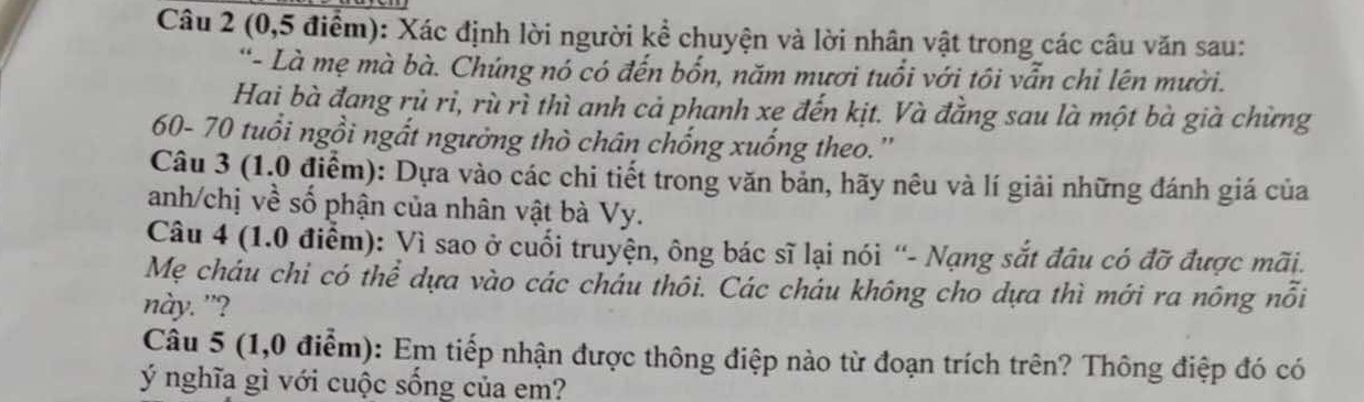 (0,5 điểm): Xác định lời người kể chuyện và lời nhân vật trong các câu văn sau: 
'- Là mẹ mà bà. Chứng nó có đến bốn, năm mươi tuổi với tôi vẫn chi lên mười. 
Hai bà đang rủ rì, rù rì thì anh cả phanh xe đến kịt. Và đẳng sau là một bà già chừng
60- 70 tuổi ngồi ngắt ngường thò chân chống xuống theo.'' 
Câu 3 (1.0 điểm): Dựa vào các chi tiết trong văn bản, hãy nêu và lí giải những đánh giá của 
anh/chị về số phận của nhân vật bà Vy. 
Câu 4 (1.0 điểm): Vì sao ở cuối truyện, ông bác sĩ lại nói “- Nạng sắt đâu có đỡ được mãi. 
Mẹ cháu chi có thể dựa vào các cháu thôi. Các cháu không cho dựa thì mới ra nông nổi 
này. "? 
Câu 5 (1,0 điểm): Em tiếp nhận được thông điệp nào từ đoạn trích trên? Thông điệp đó có 
ý nghĩa gì với cuộc sống của em?