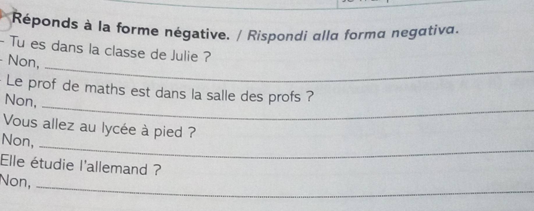 Réponds à la forme négative. / Rispondi alla forma negativa. 
- Tu es dans la classe de Julie ? 
- Non,_ 
Le prof de maths est dans la salle des profs ? 
Non,_ 
Vous allez au lycée à pied ? 
Non,_ 
Elle étudie l'allemand ? 
Non,_