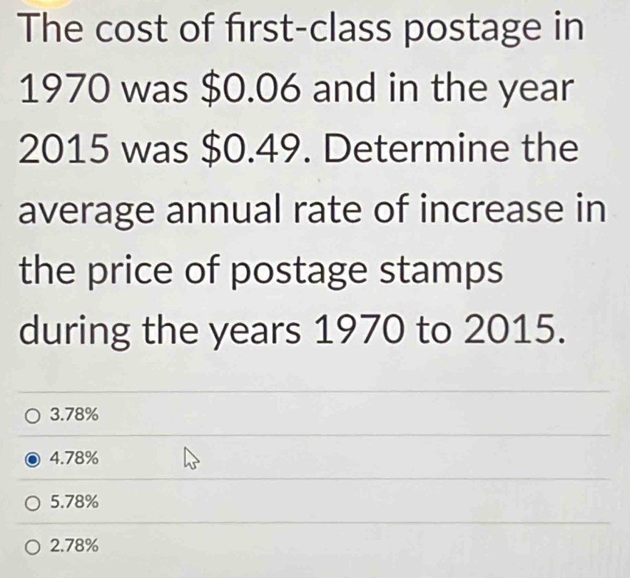 The cost of first-class postage in
1970 was $0.06 and in the year
2015 was $0.49. Determine the
average annual rate of increase in
the price of postage stamps
during the years 1970 to 2015.
3. 78%
4. 78%
5. 78%
2. 78%