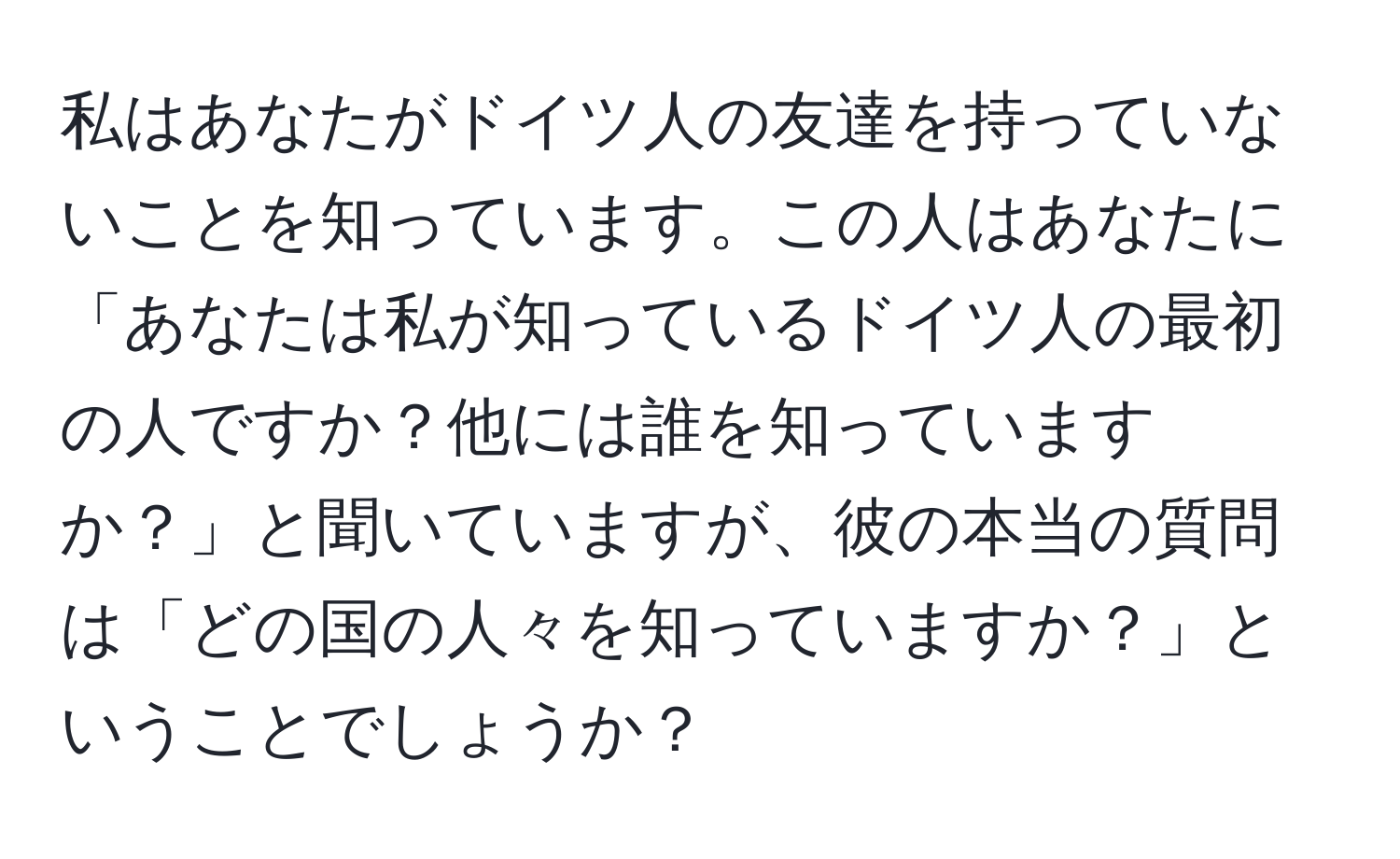 私はあなたがドイツ人の友達を持っていないことを知っています。この人はあなたに「あなたは私が知っているドイツ人の最初の人ですか？他には誰を知っていますか？」と聞いていますが、彼の本当の質問は「どの国の人々を知っていますか？」ということでしょうか？