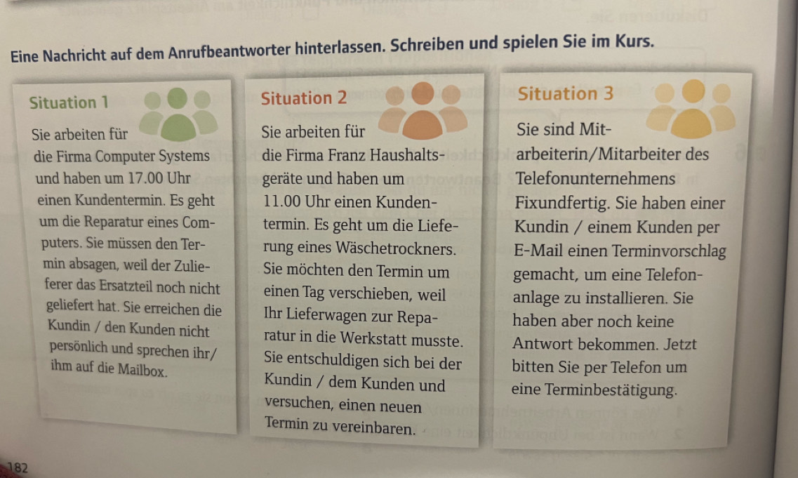 Eine Nachricht auf dem Anrufbeantworter hinterlassen. Schreiben und spielen Sie im Kurs. 
Situation 1 Situation 2 Situation 3 
Sie arbeiten für Sie arbeiten für Sie sind Mit- 
die Firma Computer Systems die Firma Franz Haushalts- arbeiterin/Mitarbeiter des 
und haben um 17.00 Uhr geräte und haben um Telefonunternehmens 
einen Kundentermin. Es geht 11.00 Uhr einen Kunden- Fixundfertig. Sie haben einer 
um die Reparatur eines Com- termin. Es geht um die Liefe- Kundin / einem Kunden per 
puters. Sie müssen den Ter- rung eines Wäschetrockners. E-Mail einen Terminvorschlag 
min absagen, weil der Zulie- Sie möchten den Termin um gemacht, um eine Telefon- 
ferer das Ersatzteil noch nicht einen Tag verschieben, weil anlage zu installieren. Sie 
geliefert hat. Sie erreichen die Ihr Lieferwagen zur Repa- haben aber noch keine 
Kundin / den Kunden nicht ratur in die Werkstatt musste. Antwort bekommen. Jetzt 
persönlich und sprechen ihr/ Sie entschuldigen sich bei der bitten Sie per Telefon um 
ihm auf die Mailbox. Kundin / dem Kunden und eine Terminbestätigung. 
versuchen, einen neuen 
Termin zu vereinbaren. 
182