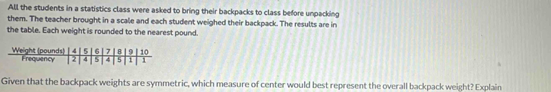 All the students in a statistics class were asked to bring their backpacks to class before unpacking 
them. The teacher brought in a scale and each student weighed their backpack. The results are in 
the table. Each weight is rounded to the nearest pound. 
Given that the backpack weights are symmetric, which measure of center would best represent the overall backpack weight? Explain