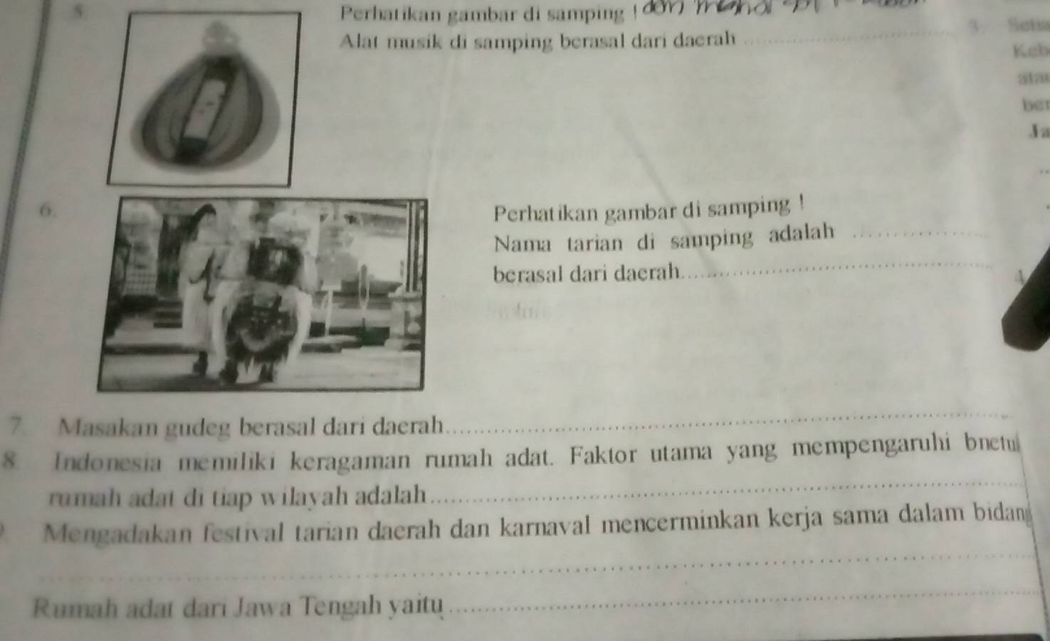 Perhatikan gambar di samping ! đew W e ho 
_3. Setia 
Alat musik di samping berasal dari daerah 
Keb 
a12 
bet 
J a 
6.Perhatikan gambar di samping ! 
_ 
Nama tarian di samping adalah_ 
berasal dari daerah. 
4 
7. Masakan gudeg berasal dari daerah 
_ 
_ 
8. Indonesia memiliki keragaman rumah adat. Faktor utama yang mempengaruhi bnetu 
rumah adat di tiap wilayah adalah 
_ 
Mengadakan festival tarian daerah dan karnaval mencerminkan kerja sama dalam bidan 
Rumah adat dari Jawa Tengah yaitu 
_ 
_