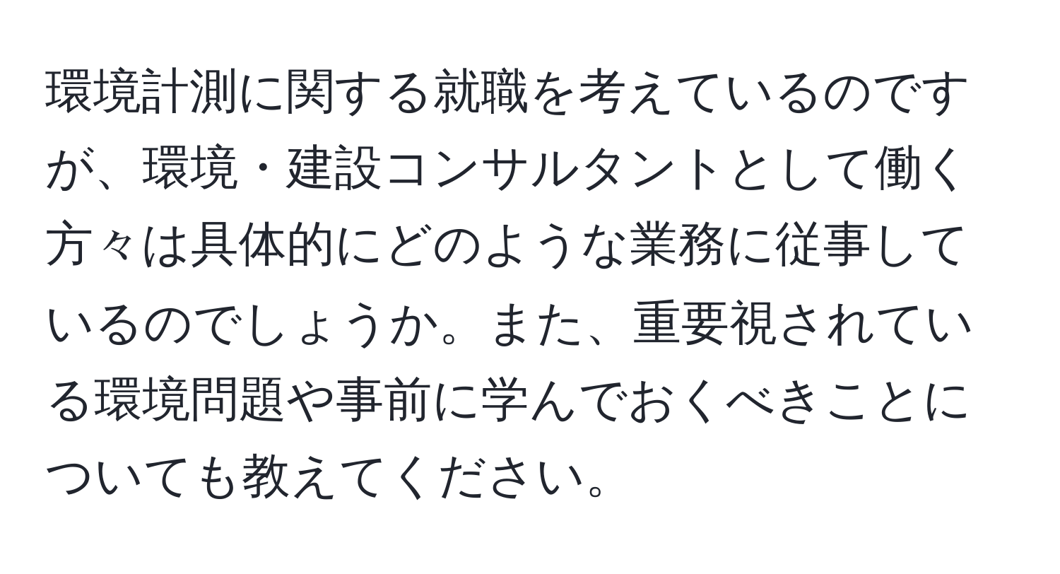 環境計測に関する就職を考えているのですが、環境・建設コンサルタントとして働く方々は具体的にどのような業務に従事しているのでしょうか。また、重要視されている環境問題や事前に学んでおくべきことについても教えてください。