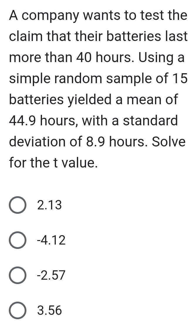 A company wants to test the
claim that their batteries last
more than 40 hours. Using a
simple random sample of 15
batteries yielded a mean of
44.9 hours, with a standard
deviation of 8.9 hours. Solve
for the t value.
2.13
-4.12
-2.57
3.56