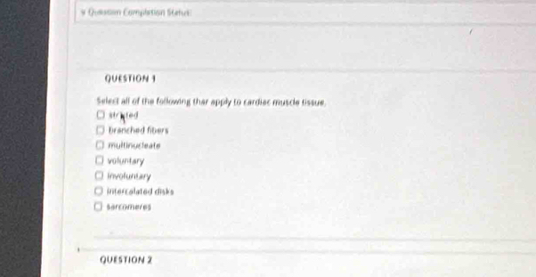 Quesson Complition Stetuk
QUESTION 1
Select all of the following thar apply to cardiec muscle tissue.
strited
branched fibers
multinucleate
voluntary
involuntary
intercalated disks
sarcomeres
QUESTION 2