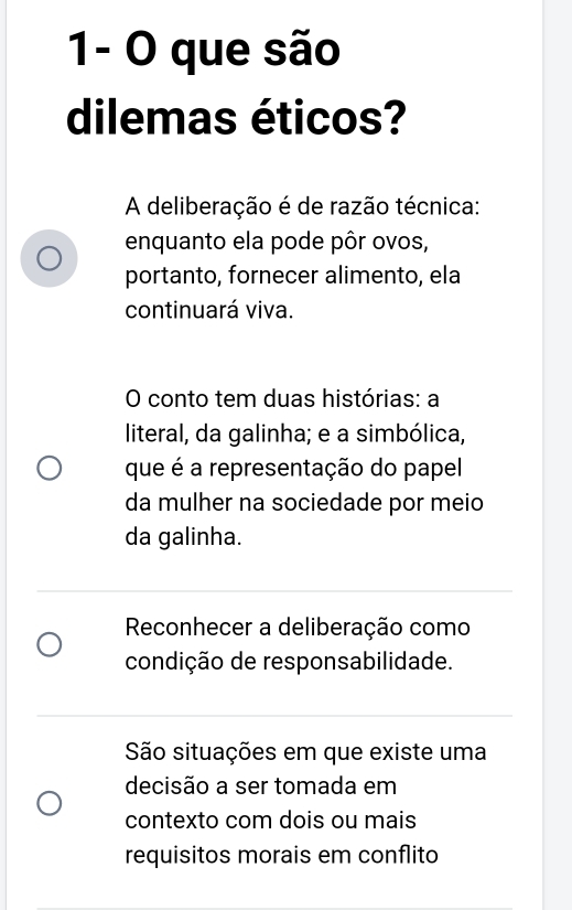 1- O que são
dilemas éticos?
A deliberação é de razão técnica:
enquanto ela pode pôr ovos,
portanto, fornecer alimento, ela
continuará viva.
O conto tem duas histórias: a
literal, da galinha; e a simbólica,
que é a representação do papel
da mulher na sociedade por meio
da galinha.
Reconhecer a deliberação como
condição de responsabilidade.
São situações em que existe uma
decisão a ser tomada em
contexto com dois ou mais
requisitos morais em conflito