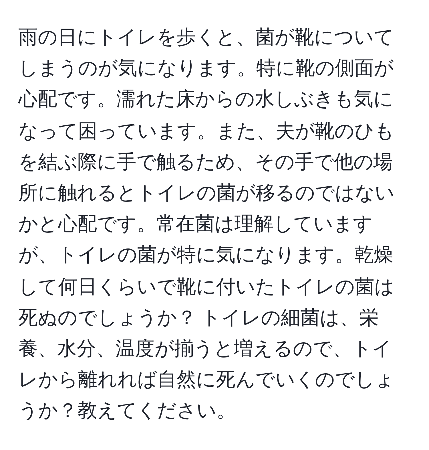 雨の日にトイレを歩くと、菌が靴についてしまうのが気になります。特に靴の側面が心配です。濡れた床からの水しぶきも気になって困っています。また、夫が靴のひもを結ぶ際に手で触るため、その手で他の場所に触れるとトイレの菌が移るのではないかと心配です。常在菌は理解していますが、トイレの菌が特に気になります。乾燥して何日くらいで靴に付いたトイレの菌は死ぬのでしょうか？ トイレの細菌は、栄養、水分、温度が揃うと増えるので、トイレから離れれば自然に死んでいくのでしょうか？教えてください。