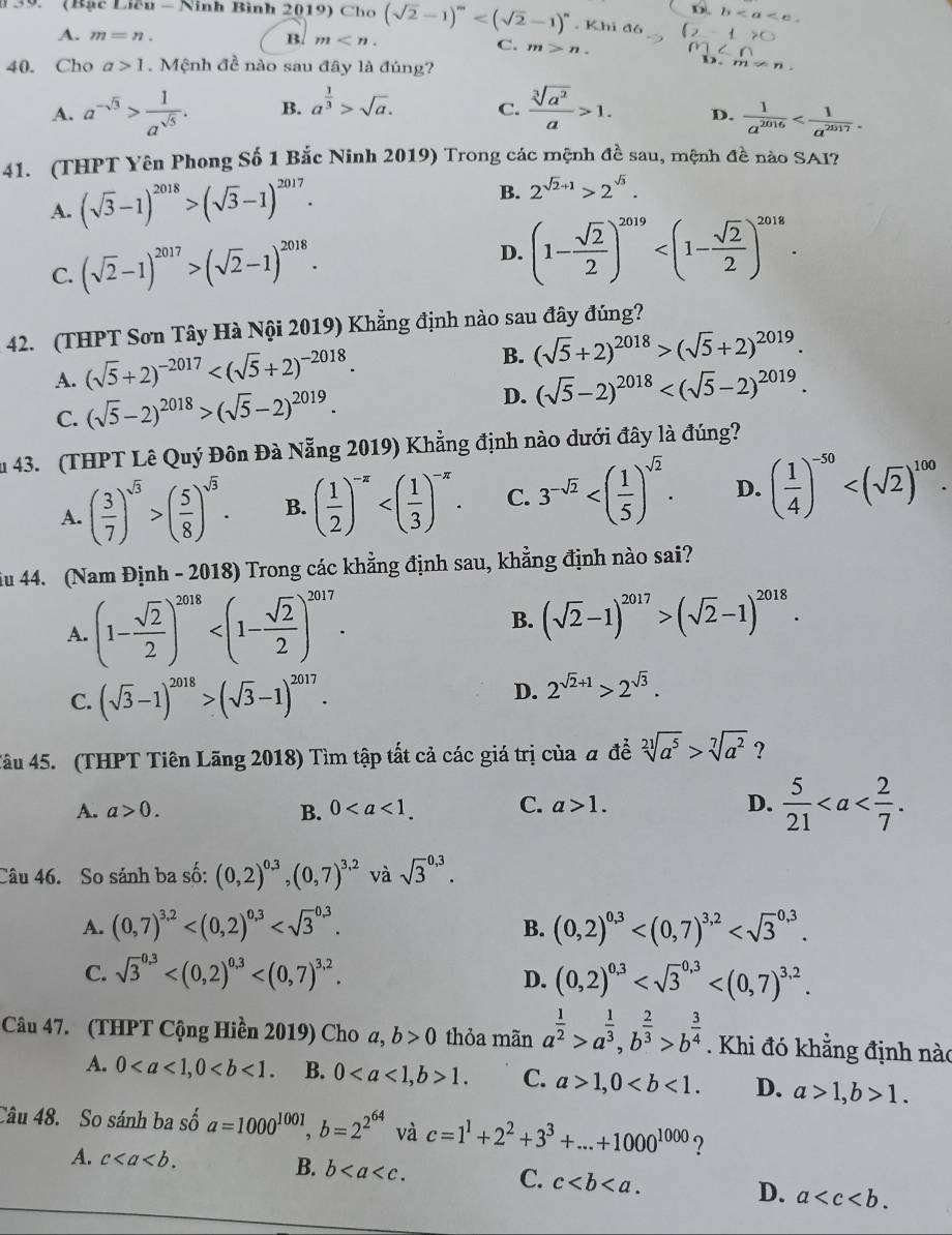 D.
* 39.   (Bạc Liêu - Ninh Bình 2019) Chơ (sqrt(2)-1)^m . Khi đó b
A. m=n. B. m C. m>n.
40. Cho a>1. Mệnh đề nào sau đây là đúng?
D. m!= n
A. a^(-sqrt(3))> 1/a^(sqrt(5)) . B. a^(frac 1)3>sqrt(a). C.  sqrt[3](a^2)/a >1. D.  1/a^(2016) 
41. (THPT Yên Phong Số 1 Bắc Ninh 2019) Trong các mệnh đề sau, mệnh đề nào SAI?
A. (sqrt(3)-1)^2018>(sqrt(3)-1)^2017.
B. 2^(sqrt(2)+1)>2^(sqrt(3)).
C. (sqrt(2)-1)^2017>(sqrt(2)-1)^2018.
D. (1- sqrt(2)/2 )^2019
42. (THPT Sơn Tây Hà Nội 2019) Khẳng định nào sau đây đúng?
A. (sqrt(5)+2)^-2017
B. (sqrt(5)+2)^2018>(sqrt(5)+2)^2019.
C. (sqrt(5)-2)^2018>(sqrt(5)-2)^2019.
D. (sqrt(5)-2)^2018
u 43. (THPT Lê Quý Đôn Đà Nẵng 2019) Khẳng định nào dưới đây là đúng?
A. ( 3/7 )^sqrt(3)>( 5/8 )^sqrt(3). B. ( 1/2 )^-π  C. 3^(-sqrt(2)) D. ( 1/4 )^-50
iu 44. (Nam Định - 2018) Trong các khẳng định sau, khẳng định nào sai?
A. (1- sqrt(2)/2 )^2018 B. (sqrt(2)-1)^2017>(sqrt(2)-1)^2018.
C. (sqrt(3)-1)^2018>(sqrt(3)-1)^2017.
D. 2^(sqrt(2)+1)>2^(sqrt(3)).
Tâu 45. (THPT Tiên Lãng 2018) Tìm tập tất cả các giá trị của a đề sqrt[21](a^5)>sqrt[7](a^2) ?
A. a>0. B. 0 C. a>1. D.  5/21 
Câu 46. So sánh ba số: (0,2)^0.3,(0,7)^3.2 và sqrt 3^((0,3).
A. (0,7)^3,2) B. (0,2)^0,3
C. sqrt 3^((0.3) (0,2)^0,3)
D.
Câu 47. (THPT Cộng Hiền 2019) Cho a, b>0 thỏa mãn a^(frac 1)2>a^(frac 1)3,b^(frac 2)3>b^(frac 3)4. Khi đó khẳng định nào
A. 0 B. 01. C. a>1,0 D. a>1,b>1.
Câu 48. So sánh ba số a=1000^(1001),b=2^(2^64) và c=1^1+2^2+3^3+...+1000^(1000) ?
A. c B. b C. c
D. a