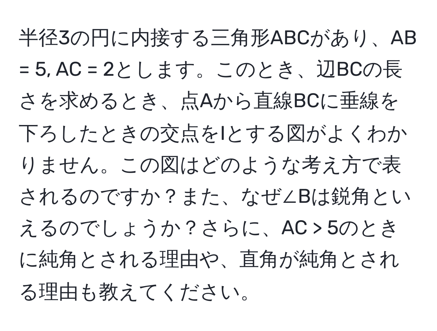 半径3の円に内接する三角形ABCがあり、AB = 5, AC = 2とします。このとき、辺BCの長さを求めるとき、点Aから直線BCに垂線を下ろしたときの交点をIとする図がよくわかりません。この図はどのような考え方で表されるのですか？また、なぜ∠Bは鋭角といえるのでしょうか？さらに、AC > 5のときに純角とされる理由や、直角が純角とされる理由も教えてください。