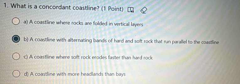 What is a concordant coastline? (1 Point)
a) A coastline where rocks are folded in vertical layers
b) A coastline with alternating bands of hard and soft rock that run parallel to the coastline
c) A coastline where soft rock erodes faster than hard rock
d) A coastline with more headlands than bays