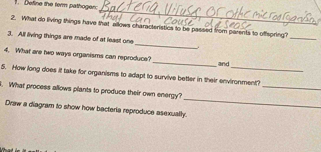 Define the term pathogen: 
_ 
2. What do living things have that allows characteristics to be passed from parents to offspring? 
_ 
3. All living things are made of at least one 
_ 
_ 
4. What are two ways organisms can reproduce? 
and 
_ 
5. How long does it take for organisms to adapt to survive better in their environment? 
_ 
6. What process allows plants to produce their own energy? 
Draw a diagram to show how bacteria reproduce asexually. 
hat