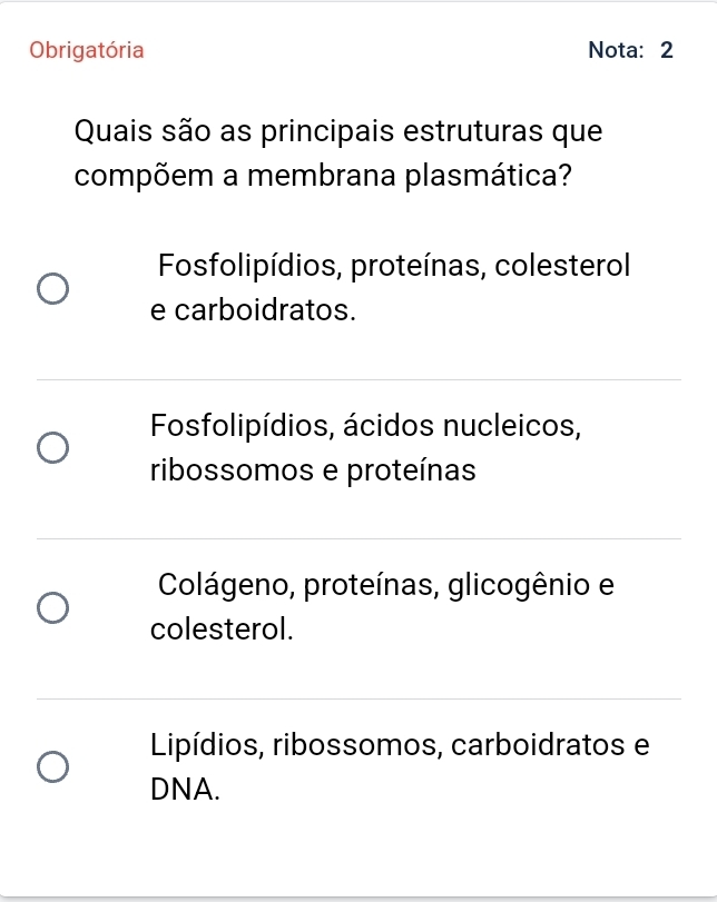 Obrigatória Nota: 2
Quais são as principais estruturas que
compõem a membrana plasmática?
Fosfolipídios, proteínas, colesterol
e carboidratos.
Fosfolipídios, ácidos nucleicos,
ribossomos e proteínas
Colágeno, proteínas, glicogênio e
colesterol.
Lipídios, ribossomos, carboidratos e
DNA.