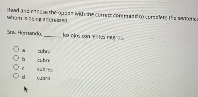 Read and choose the option with the correct command to complete the sentence
whom is being addressed.
Sra. Hernando, _los ojos con lentes negros.
a cubra
b cubre
C cubres
d cubro